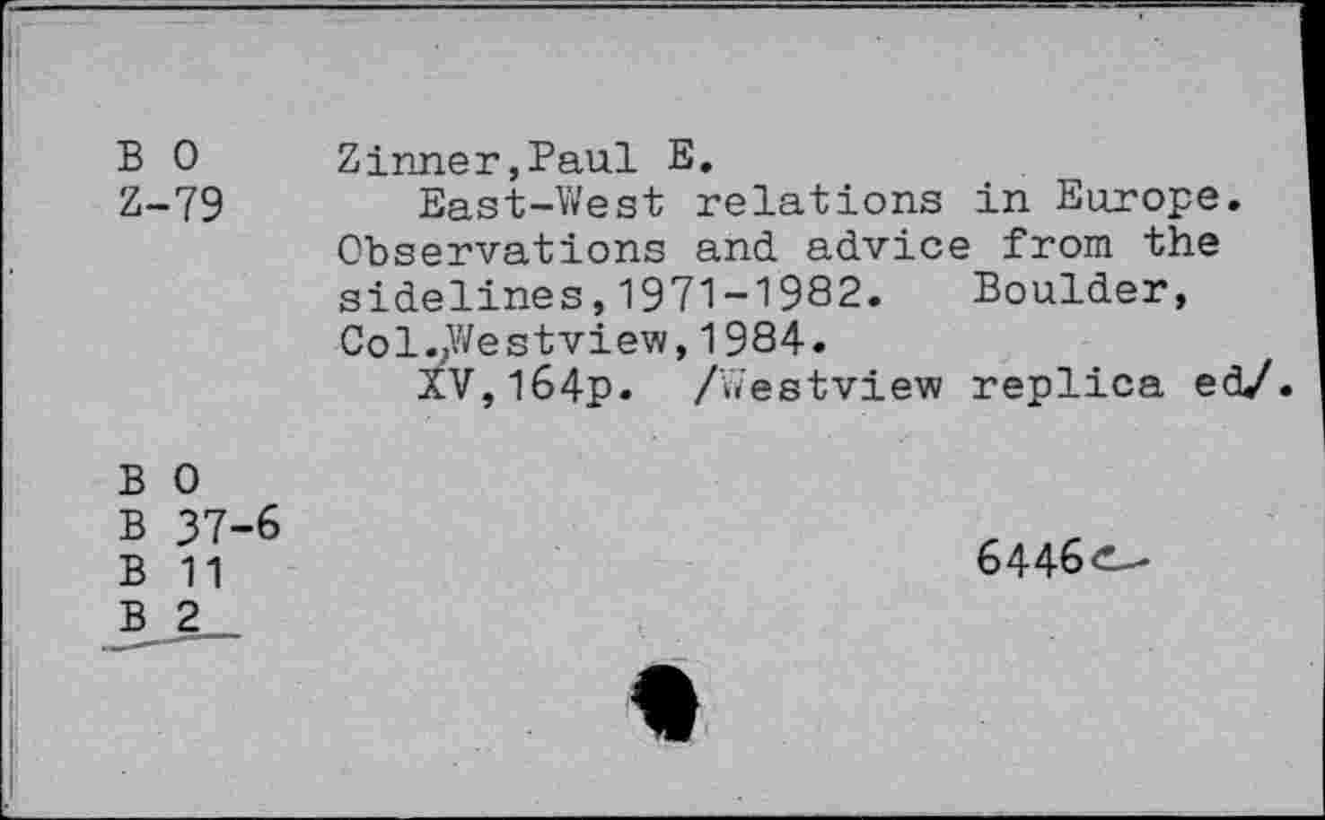 ﻿B 0
Z-79
Zinner,Paul E.
East-West relations in Europe. Observations and advice from the sidelines,1971-1982. Boulder, Col./festview, 1984.
XV,l64p. /Westview replica ed/.
B 0
B 37-6
B 11
B 2
6446
w